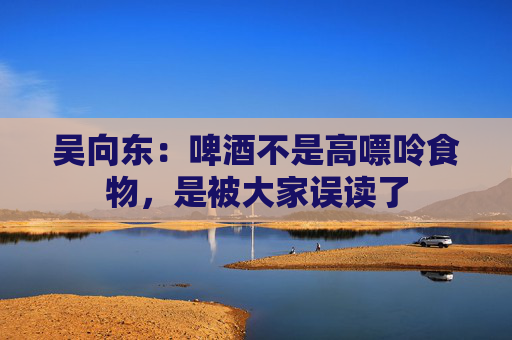 吴向东：啤酒不是高嘌呤食物，是被大家误读了