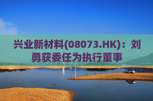 兴业新材料(08073.HK)：刘勇获委任为执行董事