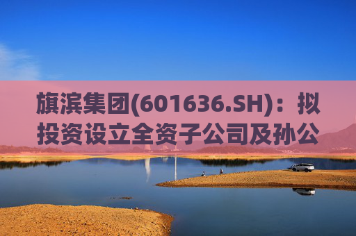 旗滨集团(601636.SH)：拟投资设立全资子公司及孙公司