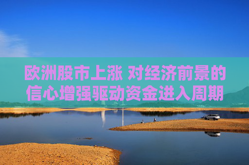 欧洲股市上涨 对经济前景的信心增强驱动资金进入周期股