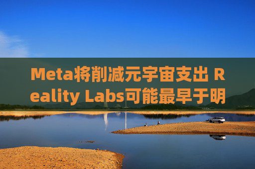 Meta将削减元宇宙支出 Reality Labs可能最早于明年1月裁员