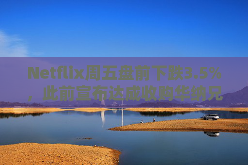 Netflix周五盘前下跌3.5%，此前宣布达成收购华纳兄弟探索公司协议