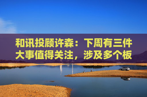 和讯投顾许森：下周有三件大事值得关注，涉及多个板块  第1张