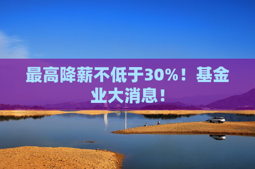 最高降薪不低于30%！基金业大消息！