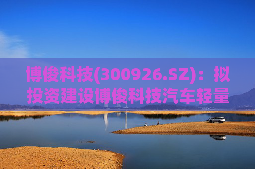 博俊科技(300926.SZ)：拟投资建设博俊科技汽车轻量化部件生产基地项目