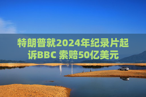 特朗普就2024年纪录片起诉BBC 索赔50亿美元