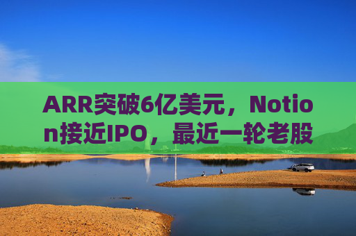 ARR突破6亿美元，Notion接近IPO，最近一轮老股出售估值已达110亿美元  第1张