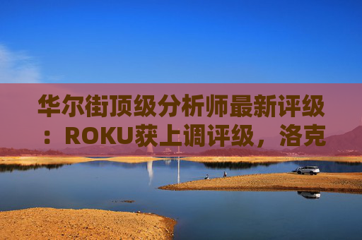 华尔街顶级分析师最新评级：ROKU获上调评级，洛克希德遭下调