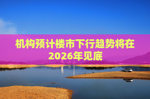 机构预计楼市下行趋势将在2026年见底