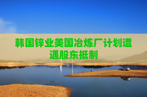 韩国锌业美国冶炼厂计划遭遇股东抵制