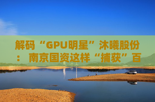 解码“GPU明星”沐曦股份： 南京国资这样“捕获”百亿级硬核IPO