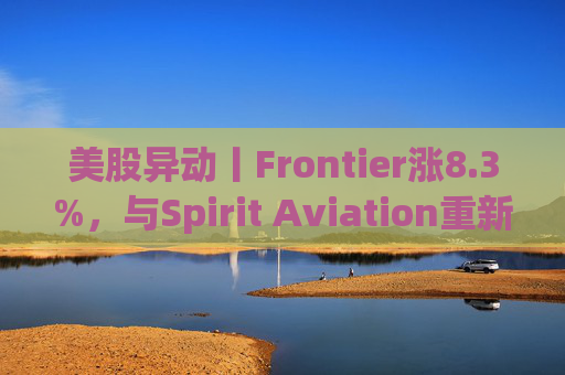 美股异动丨Frontier涨8.3%，与Spirit Aviation重新启动合并谈判