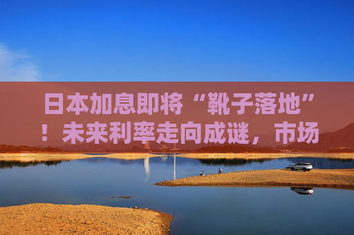 日本加息即将“靴子落地”！未来利率走向成谜，市场神经紧绷