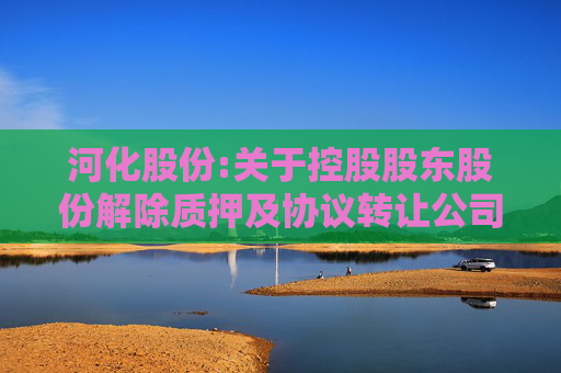 河化股份:关于控股股东股份解除质押及协议转让公司股份过户完成暨公司控制权发生变更的公告