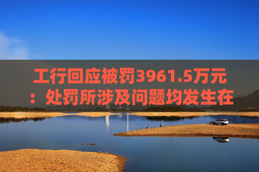 工行回应被罚3961.5万元：处罚所涉及问题均发生在2023年以前，目前均已整改完毕
