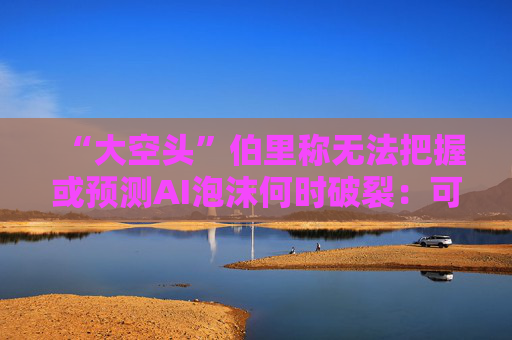 “大空头”伯里称无法把握或预测AI泡沫何时破裂：可能还有增长空间