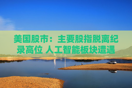 美国股市：主要股指脱离纪录高位 人工智能板块遭遇获利回吐