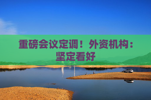 重磅会议定调！外资机构：坚定看好