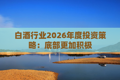 白酒行业2026年度投资策略：底部更加积极