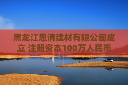 黑龙江恩清建材有限公司成立 注册资本100万人民币