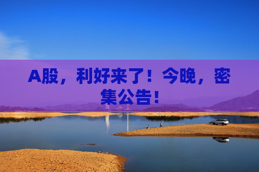 A股，利好来了！今晚，密集公告！