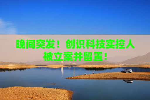 晚间突发！创识科技实控人被立案并留置！