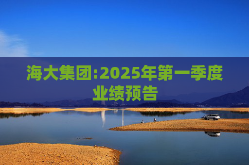 海大集团:2025年第一季度业绩预告  第1张