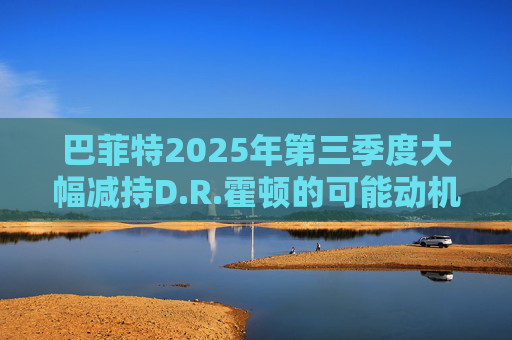 巴菲特2025年第三季度大幅减持D.R.霍顿的可能动机