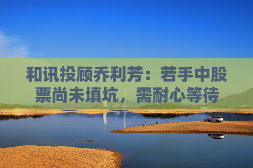 和讯投顾乔利芳：若手中股票尚未填坑，需耐心等待  第1张