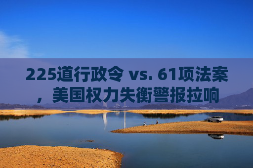 225道行政令 vs. 61项法案，美国权力失衡警报拉响