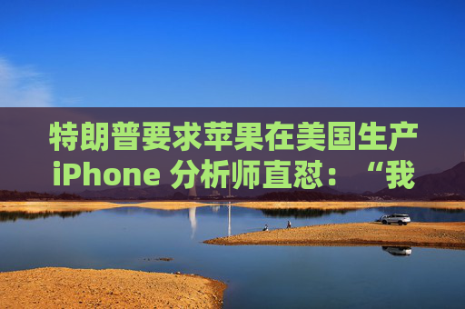特朗普要求苹果在美国生产iPhone 分析师直怼：“我觉得这行不通”
