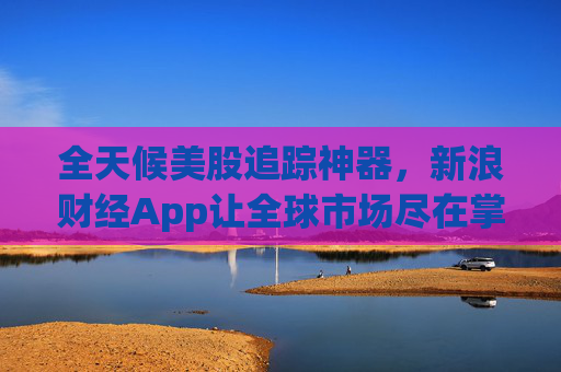 全天候美股追踪神器，新浪财经App让全球市场尽在掌握