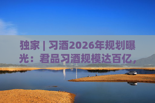 独家 | 习酒2026年规划曝光：君品习酒规模达百亿，全国布局金钻系列