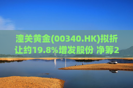 潼关黄金(00340.HK)拟折让约19.8%增发股份 净筹2.25亿港元