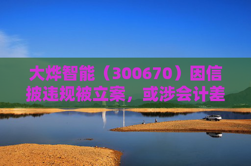 大烨智能（300670）因信披违规被立案，或涉会计差错，投资者或可索赔
