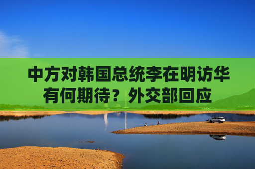 中方对韩国总统李在明访华有何期待？外交部回应