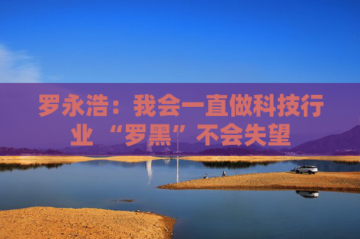 罗永浩：我会一直做科技行业 “罗黑”不会失望