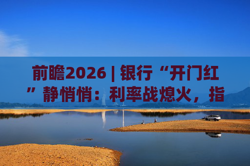 前瞻2026 | 银行“开门红”静悄悄：利率战熄火，指标考核硝烟四起  第1张