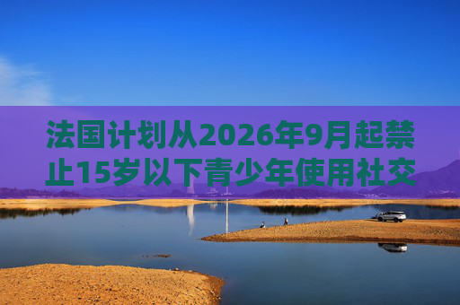 法国计划从2026年9月起禁止15岁以下青少年使用社交媒体