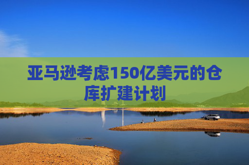 亚马逊考虑150亿美元的仓库扩建计划
