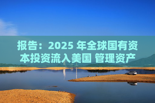 报告：2025 年全球国有资本投资流入美国 管理资产规模突破60万亿美元创历史新高