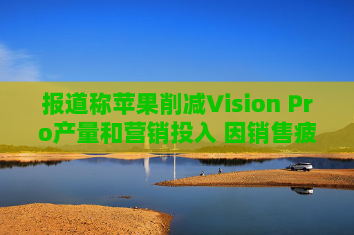 报道称苹果削减Vision Pro产量和营销投入 因销售疲软  第1张