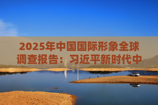 2025年中国国际形象全球调查报告：习近平新时代中国特色社会主义思想获国际社会高度认同 国际社会对华好感度持续提升