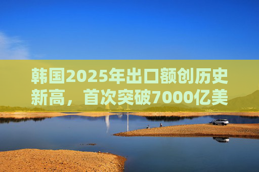 韩国2025年出口额创历史新高，首次突破7000亿美元