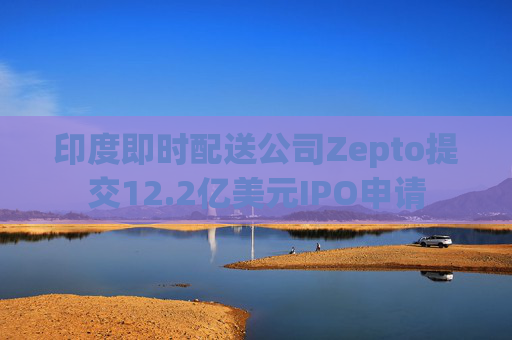 印度即时配送公司Zepto提交12.2亿美元IPO申请