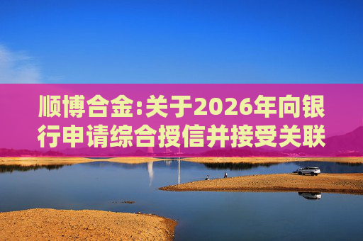 顺博合金:关于2026年向银行申请综合授信并接受关联方提供担保的公告  第1张