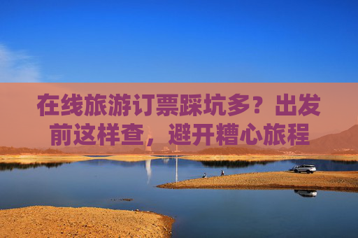 在线旅游订票踩坑多？出发前这样查，避开糟心旅程