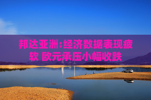 邦达亚洲:经济数据表现疲软 欧元承压小幅收跌