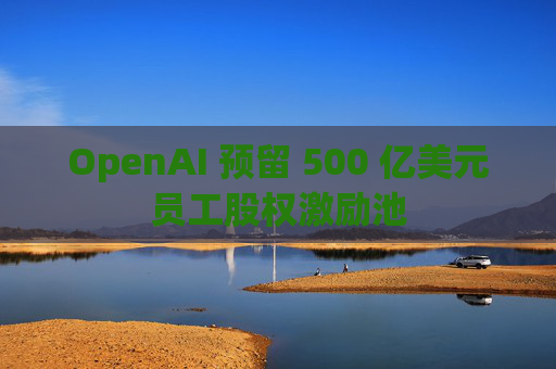 OpenAI 预留 500 亿美元员工股权激励池