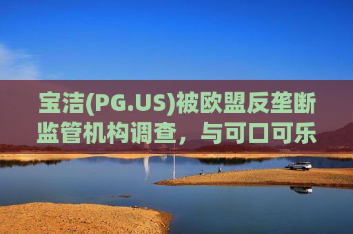 宝洁(PG.US)被欧盟反垄断监管机构调查，与可口可乐(KO.US)同时遭到突击检查